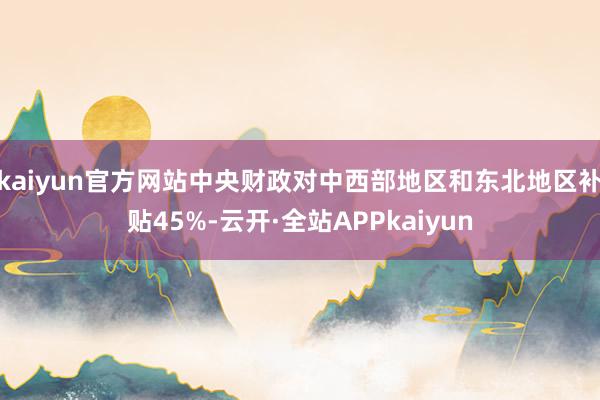 kaiyun官方网站中央财政对中西部地区和东北地区补贴45%-云开·全站APPkaiyun