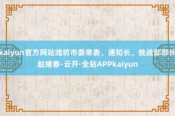 kaiyun官方网站潍坊市委常委、通知长、统战部部长赵绪春-云开·全站APPkaiyun