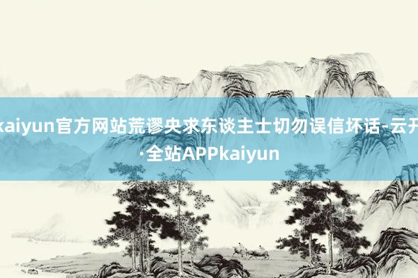 kaiyun官方网站荒谬央求东谈主士切勿误信坏话-云开·全站APPkaiyun