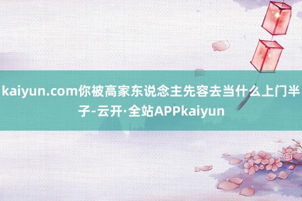 kaiyun.com你被高家东说念主先容去当什么上门半子-云开·全站APPkaiyun