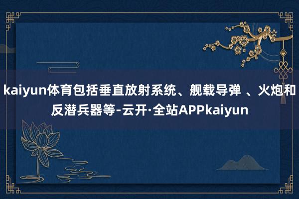 kaiyun体育包括垂直放射系统、舰载导弹 、火炮和反潜兵器等-云开·全站APPkaiyun