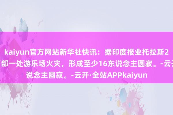 kaiyun官方网站新华社快讯：据印度报业托拉斯25日报说念，印度西部一处游乐场火灾，形成至少16东说念主圆寂。-云开·全站APPkaiyun