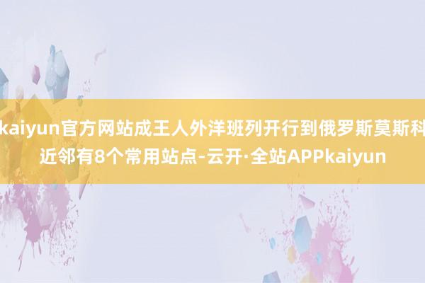 kaiyun官方网站成王人外洋班列开行到俄罗斯莫斯科近邻有8个常用站点-云开·全站APPkaiyun