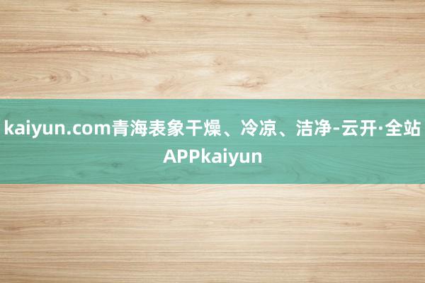 kaiyun.com青海表象干燥、冷凉、洁净-云开·全站APPkaiyun