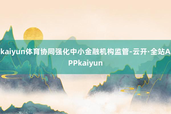 kaiyun体育协同强化中小金融机构监管-云开·全站APPkaiyun