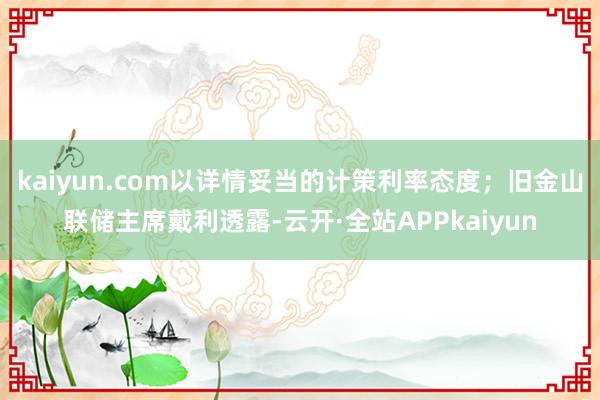 kaiyun.com以详情妥当的计策利率态度；旧金山联储主席戴利透露-云开·全站APPkaiyun