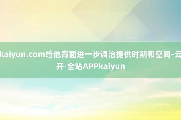 kaiyun.com给他背面进一步调治提供时期和空间-云开·全站APPkaiyun