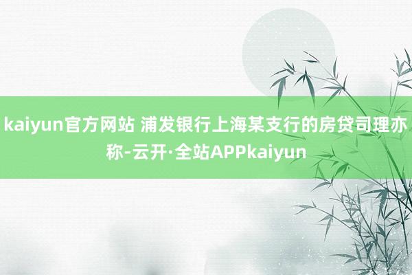 kaiyun官方网站 　　浦发银行上海某支行的房贷司理亦称-云开·全站APPkaiyun