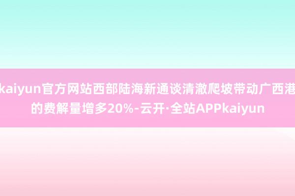 kaiyun官方网站西部陆海新通谈清澈爬坡带动广西港的费解量增多20%-云开·全站APPkaiyun