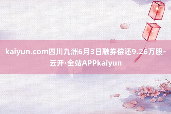 kaiyun.com四川九洲6月3日融券偿还9.26万股-云开·全站APPkaiyun