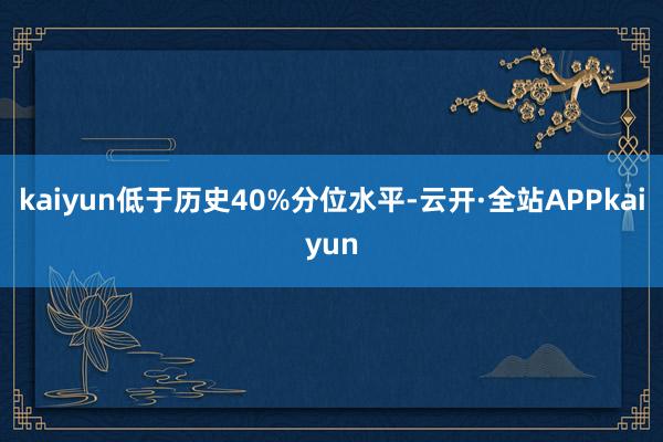 kaiyun低于历史40%分位水平-云开·全站APPkaiyun