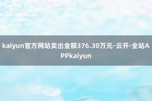 kaiyun官方网站卖出金额376.30万元-云开·全站APPkaiyun