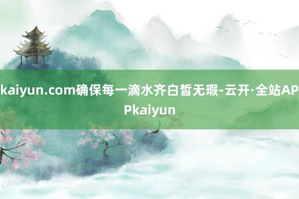 kaiyun.com确保每一滴水齐白皙无瑕-云开·全站APPkaiyun