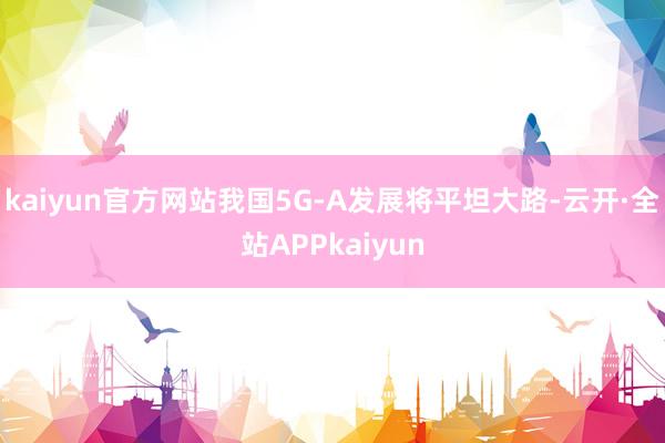 kaiyun官方网站我国5G-A发展将平坦大路-云开·全站APPkaiyun