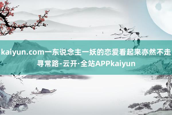 kaiyun.com一东说念主一妖的恋爱看起来亦然不走寻常路-云开·全站APPkaiyun