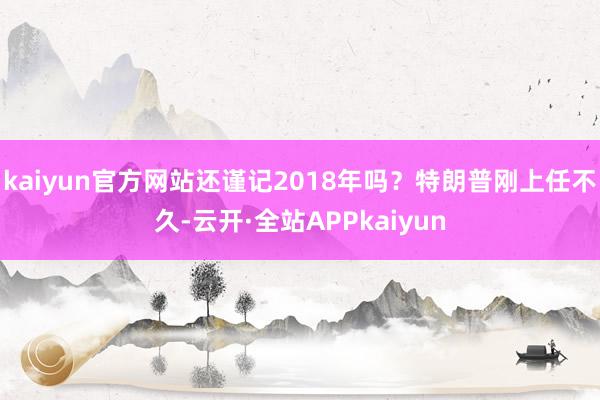 kaiyun官方网站还谨记2018年吗？特朗普刚上任不久-云开·全站APPkaiyun