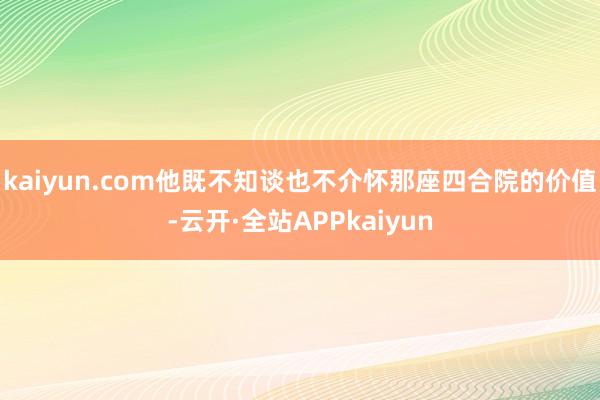 kaiyun.com他既不知谈也不介怀那座四合院的价值-云开·全站APPkaiyun