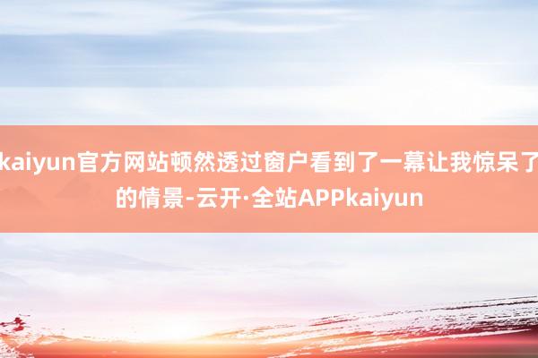 kaiyun官方网站顿然透过窗户看到了一幕让我惊呆了的情景-云开·全站APPkaiyun