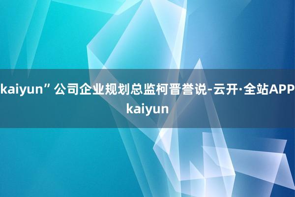 kaiyun”公司企业规划总监柯晋誉说-云开·全站APPkaiyun