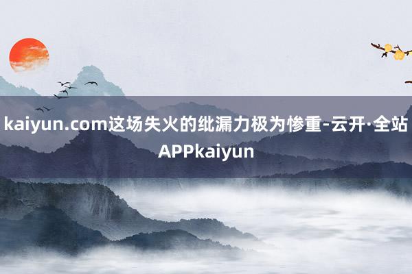 kaiyun.com这场失火的纰漏力极为惨重-云开·全站APPkaiyun