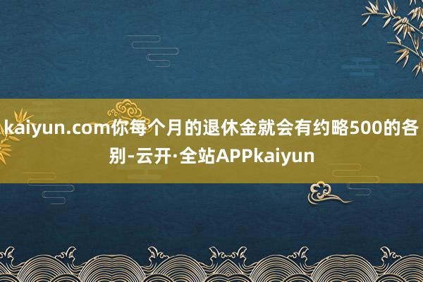 kaiyun.com你每个月的退休金就会有约略500的各别-云开·全站APPkaiyun