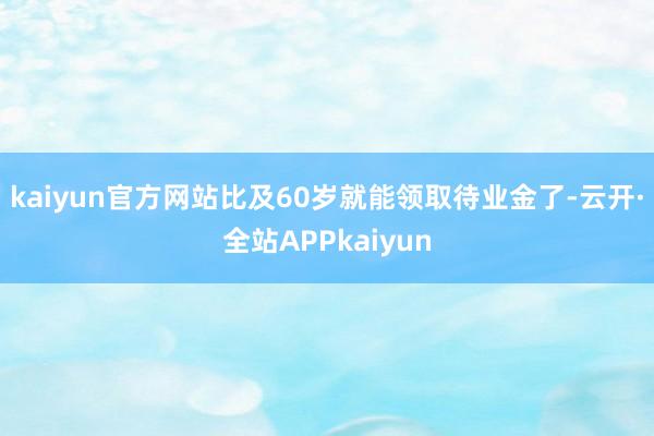 kaiyun官方网站比及60岁就能领取待业金了-云开·全站APPkaiyun