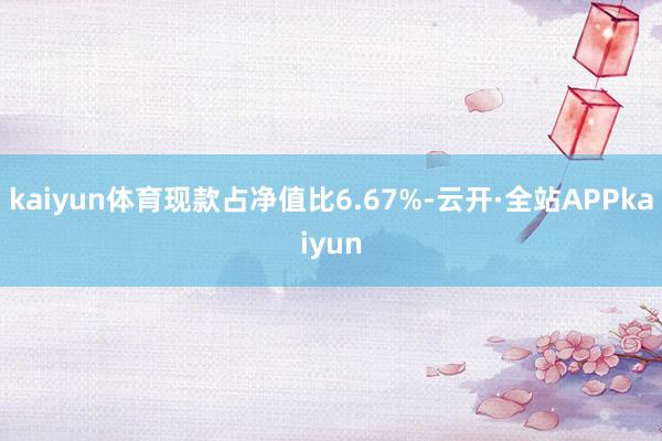 kaiyun体育现款占净值比6.67%-云开·全站APPkaiyun