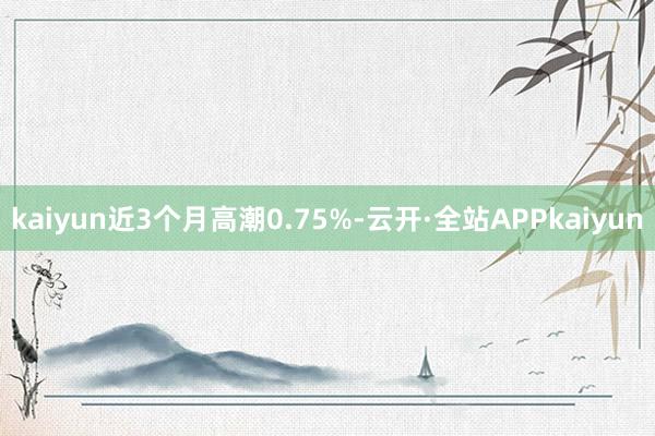 kaiyun近3个月高潮0.75%-云开·全站APPkaiyun