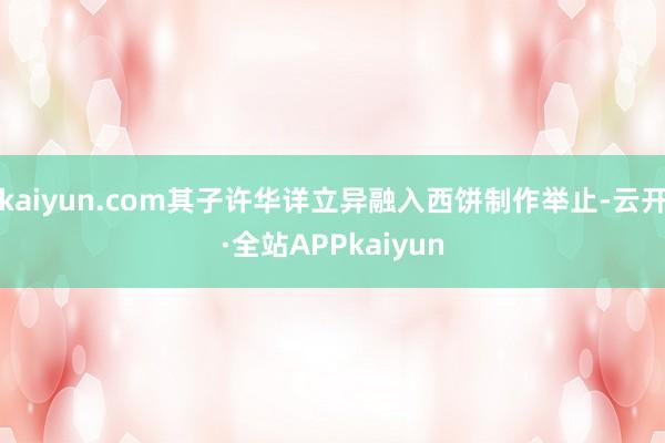 kaiyun.com其子许华详立异融入西饼制作举止-云开·全站APPkaiyun