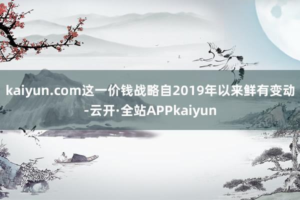 kaiyun.com这一价钱战略自2019年以来鲜有变动-云开·全站APPkaiyun