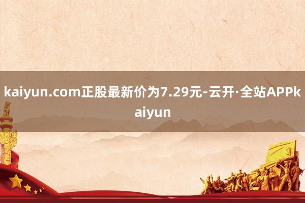 kaiyun.com正股最新价为7.29元-云开·全站APPkaiyun