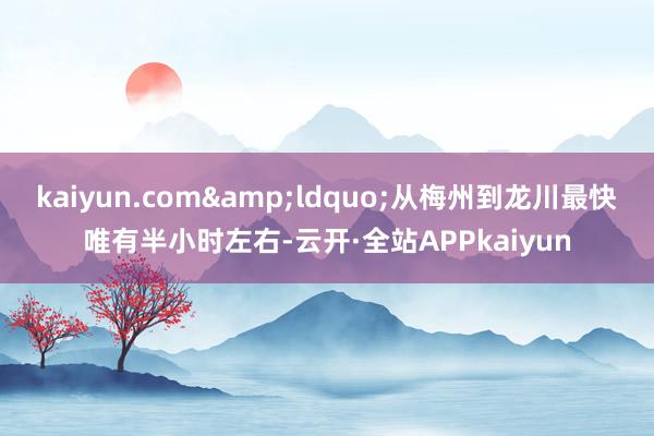 kaiyun.com&ldquo;从梅州到龙川最快唯有半小时左右-云开·全站APPkaiyun