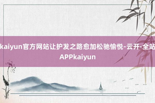 kaiyun官方网站让护发之路愈加松驰愉悦-云开·全站APPkaiyun