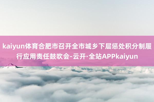 kaiyun体育合肥市召开全市城乡下层惩处积分制履行应用责任鼓吹会-云开·全站APPkaiyun