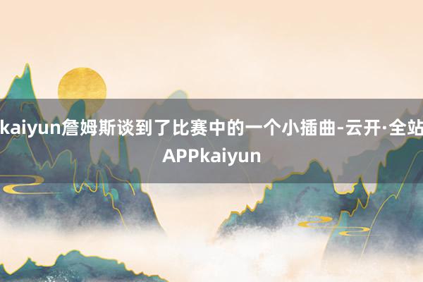 kaiyun詹姆斯谈到了比赛中的一个小插曲-云开·全站APPkaiyun