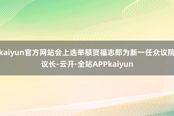 kaiyun官方网站会上选举额贺福志郎为新一任众议院议长-云开·全站APPkaiyun