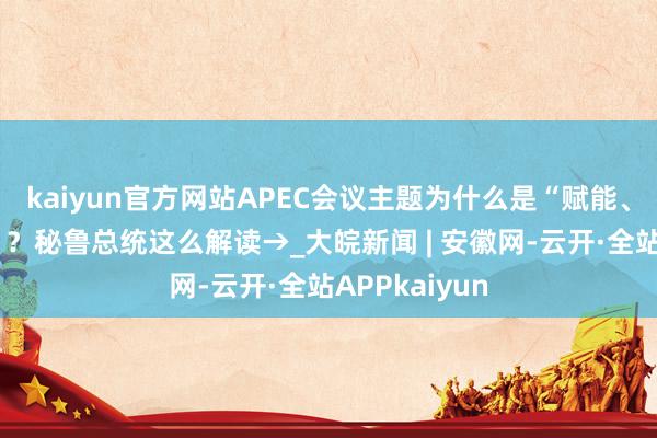 kaiyun官方网站APEC会议主题为什么是“赋能、包容、增长”？秘鲁总统这么解读→_大皖新闻 | 安徽网-云开·全站APPkaiyun