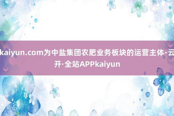 kaiyun.com为中盐集团农肥业务板块的运营主体-云开·全站APPkaiyun