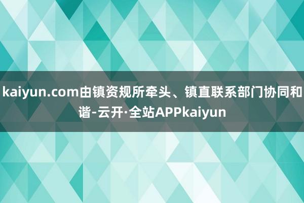 kaiyun.com由镇资规所牵头、镇直联系部门协同和谐-云开·全站APPkaiyun