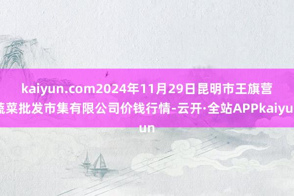 kaiyun.com2024年11月29日昆明市王旗营蔬菜批发市集有限公司价钱行情-云开·全站APPkaiyun