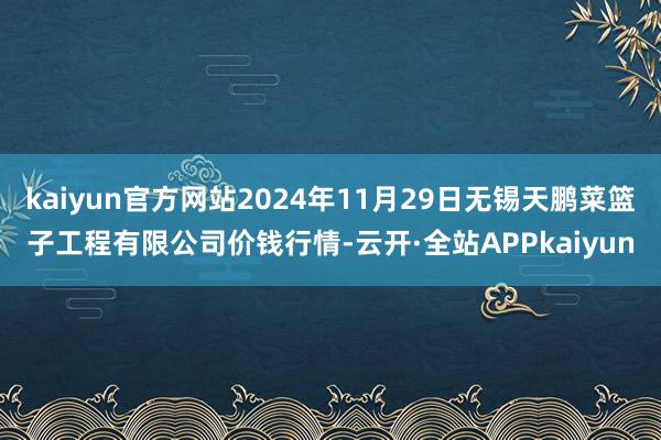 kaiyun官方网站2024年11月29日无锡天鹏菜篮子工程有限公司价钱行情-云开·全站APPkaiyun