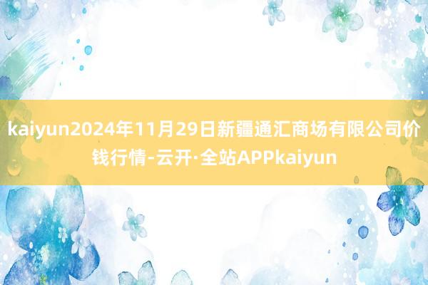 kaiyun2024年11月29日新疆通汇商场有限公司价钱行情-云开·全站APPkaiyun