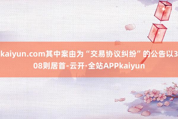 kaiyun.com其中案由为“交易协议纠纷”的公告以308则居首-云开·全站APPkaiyun