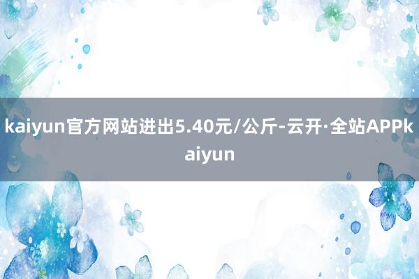 kaiyun官方网站进出5.40元/公斤-云开·全站APPkaiyun