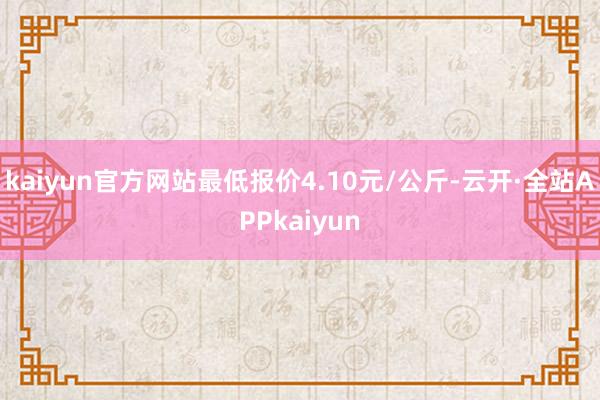 kaiyun官方网站最低报价4.10元/公斤-云开·全站APPkaiyun