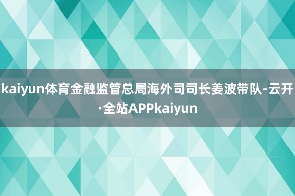 kaiyun体育　　金融监管总局海外司司长姜波带队-云开·全站APPkaiyun