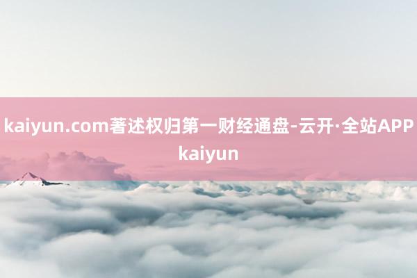 kaiyun.com著述权归第一财经通盘-云开·全站APPkaiyun