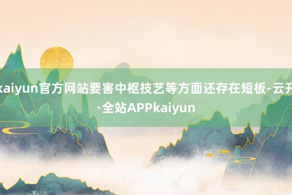 kaiyun官方网站要害中枢技艺等方面还存在短板-云开·全站APPkaiyun