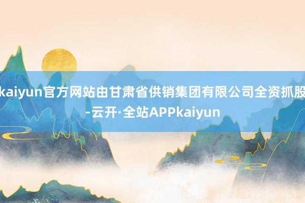 kaiyun官方网站由甘肃省供销集团有限公司全资抓股-云开·全站APPkaiyun