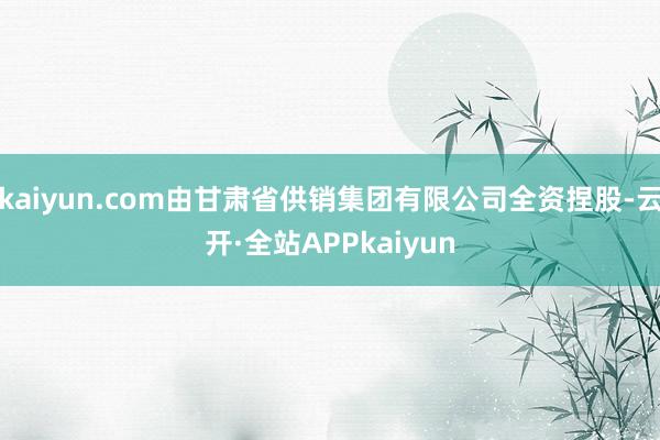 kaiyun.com由甘肃省供销集团有限公司全资捏股-云开·全站APPkaiyun